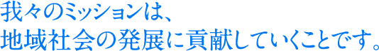 我々のミッションは、地域社会の発展に貢献していくことです。