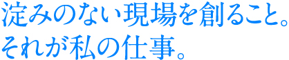 淀みのない現場を創ること。それが私の仕事。