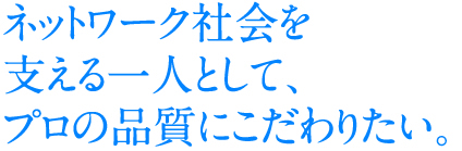 ネットワーク社会を支える一人として、プロの品質にこだわりたい。